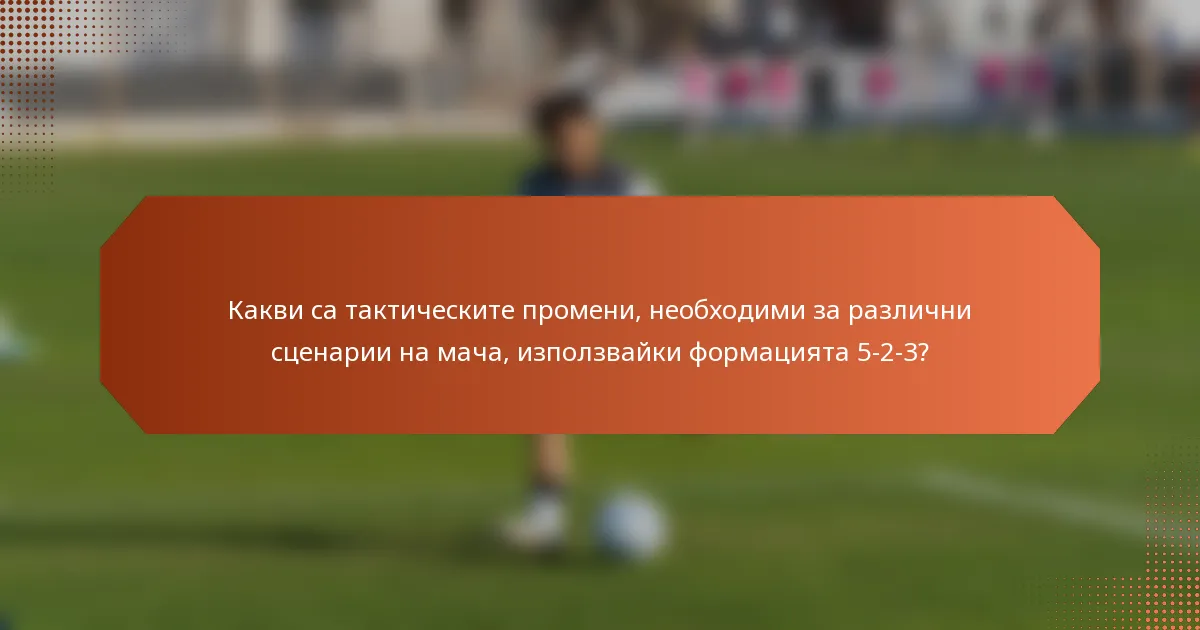 Какви са тактическите промени, необходими за различни сценарии на мача, използвайки формацията 5-2-3?